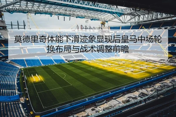 莫德里奇体能下滑迹象显现后皇马中场轮换布局与战术调整前瞻