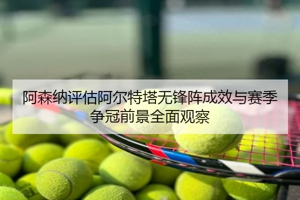 阿森纳评估阿尔特塔无锋阵成效与赛季争冠前景全面观察