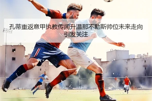 孔蒂重返意甲执教传闻升温那不勒斯帅位未来走向引发关注
